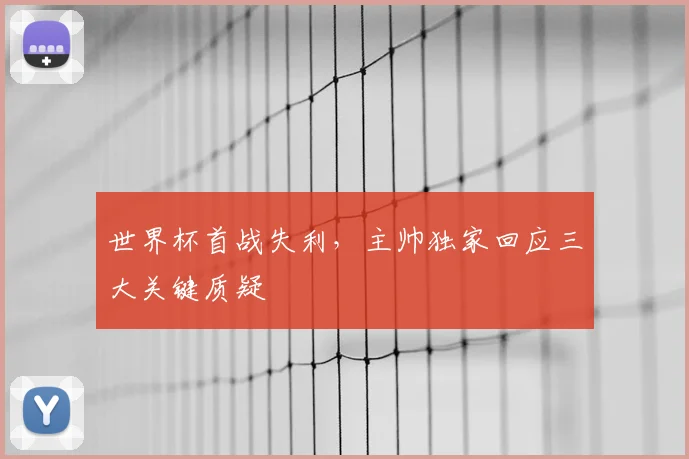 世界杯首战失利，主帅独家回应三大关键质疑