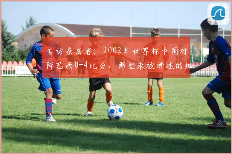 专访亲历者：2002年世界杯中国对阵巴西0-4比分，那些未被讲述的细节