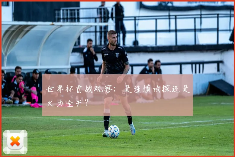 世界杯首战观察：是谨慎试探还是火力全开？