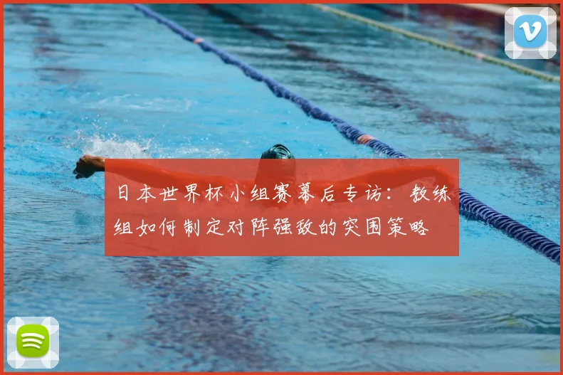 日本世界杯小组赛幕后专访：教练组如何制定对阵强敌的突围策略