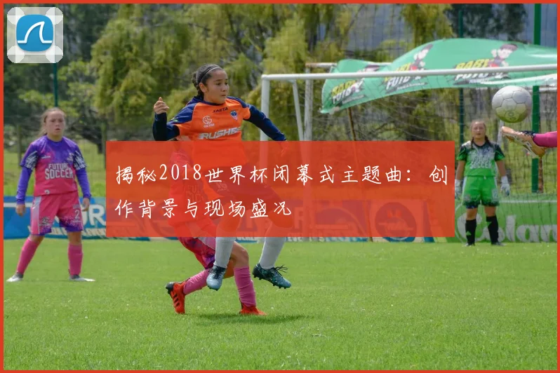 揭秘2018世界杯闭幕式主题曲：创作背景与现场盛况