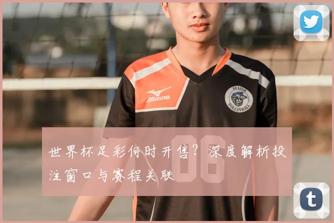 世界杯足彩何时开售？深度解析投注窗口与赛程关联