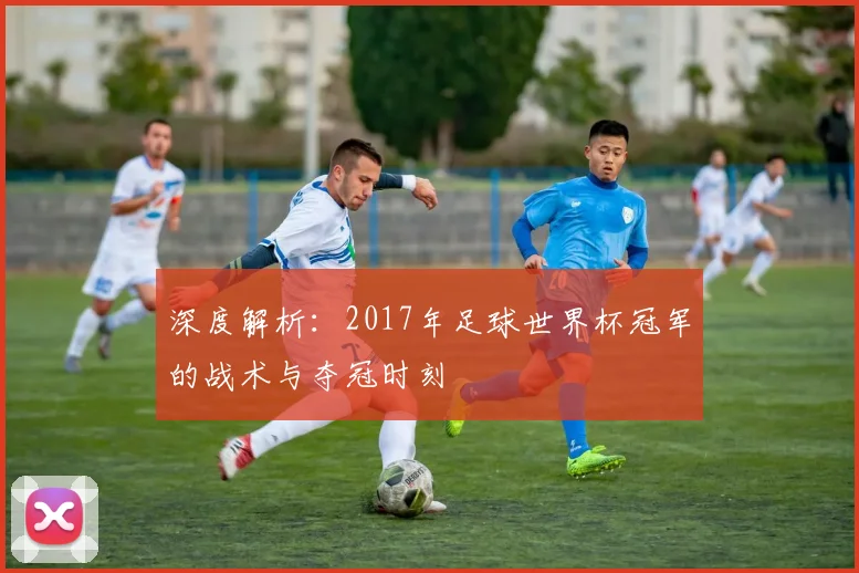深度解析：2017年足球世界杯冠军的战术与夺冠时刻