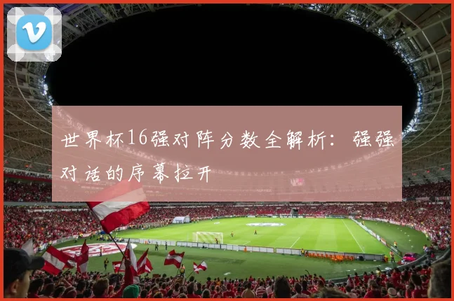 世界杯16强对阵分数全解析：强强对话的序幕拉开