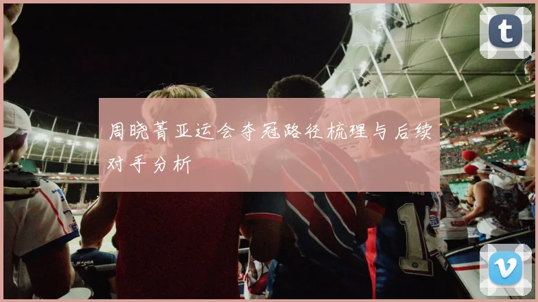 周晓菁亚运会夺冠路径梳理与后续对手分析