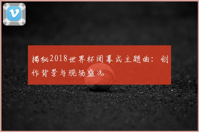 揭秘2018世界杯闭幕式主题曲：创作背景与现场盛况