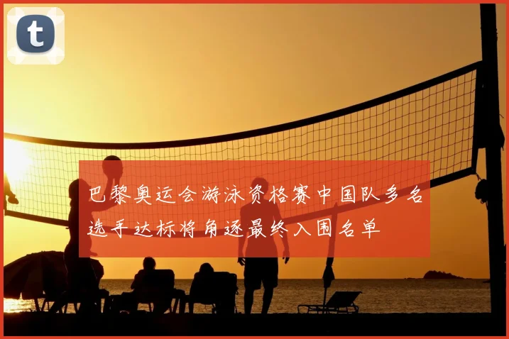 巴黎奥运会游泳资格赛中国队多名选手达标将角逐最终入围名单
