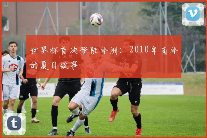 世界杯首次登陆非洲：2010年南非的夏日故事