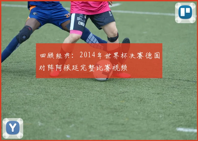 回顾经典：2014年世界杯决赛德国对阵阿根廷完整比赛视频