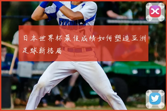日本世界杯最佳成绩如何塑造亚洲足球新格局