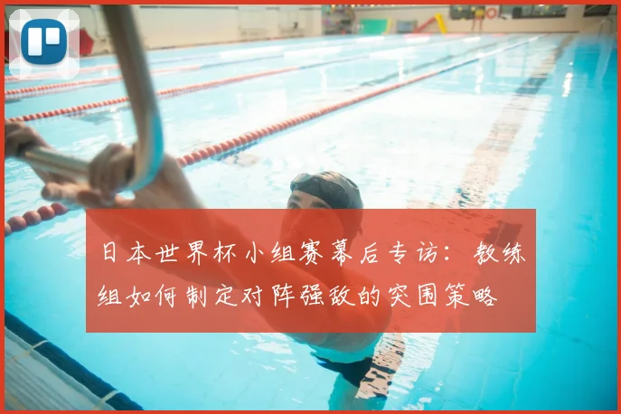 日本世界杯小组赛幕后专访：教练组如何制定对阵强敌的突围策略