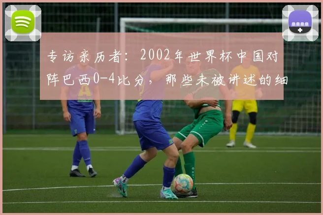 专访亲历者:2002年世界杯中国对阵巴西0-4比分,那些未被讲述的细节
