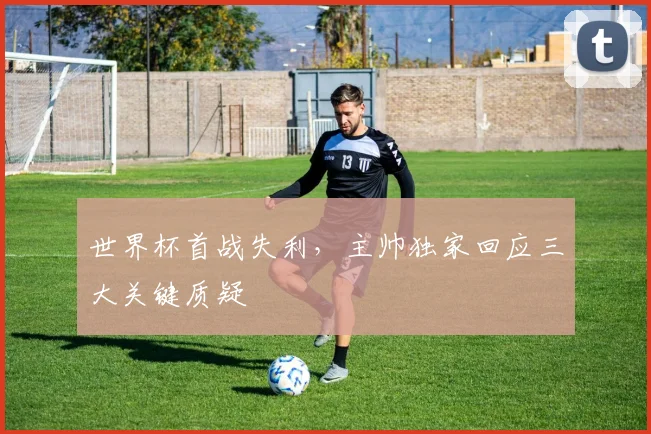 世界杯首战失利，主帅独家回应三大关键质疑