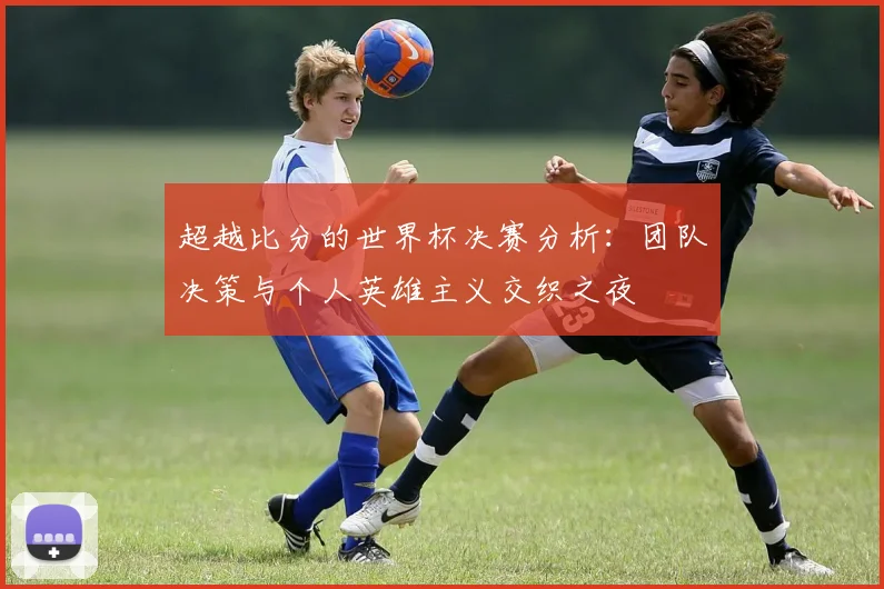 超越比分的世界杯决赛分析：团队决策与个人英雄主义交织之夜
