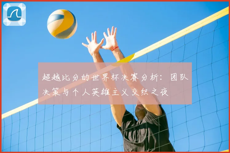 超越比分的世界杯决赛分析：团队决策与个人英雄主义交织之夜