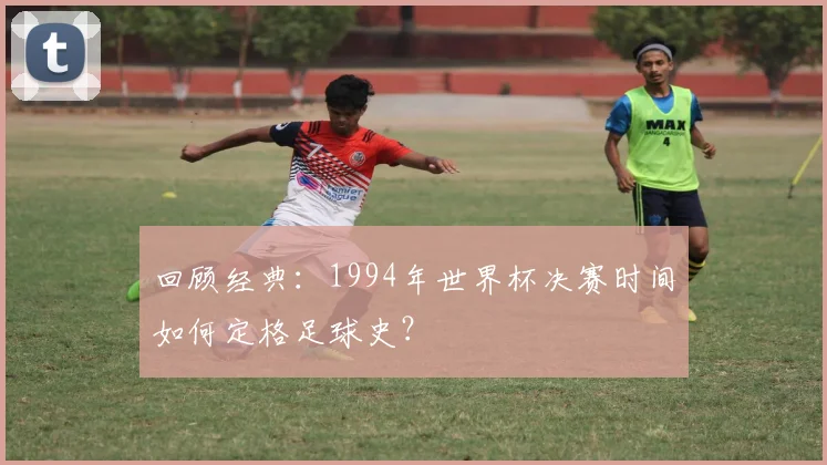 回顾经典：1994年世界杯决赛时间如何定格足球史？