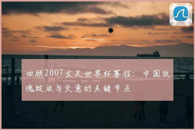 回顾2007女足世界杯赛程：中国玫瑰绽放与失意的关键节点