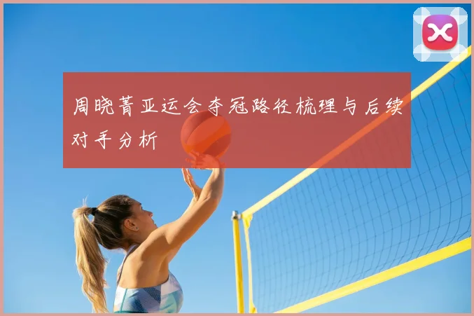 周晓菁亚运会夺冠路径梳理与后续对手分析