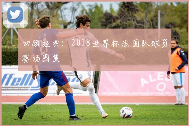 回顾经典：2018世界杯法国队球员赛场图集